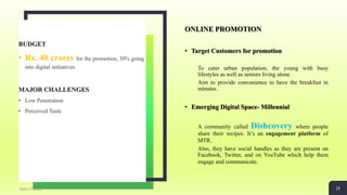 ONLINE PROMOTION
• Target Customers for promotion
To cater urban population, the young with busy
lifestyles as well as seniors living alone.
Aim to provide convenience to have the breakfast in
minutes.
• Emerging Digital Space- Millennial
A community called Dishcovery where people
share their recipes. It’s an engagement platform of
MTR.
Also, they have social handles as they are present on
Facebook, Twitter, and on YouTube which help them
engage and communicate.
BUDGET
• Rs. 40 crores for the promotion, 30% going
into digital initiatives.
MAJOR CHALLENGES
• Low Penetration
• Perceived Taste
Add a Footer 19
 