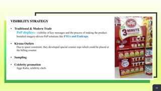 20
VISIBILITY STRATEGY
• Traditional & Modern Trade
PoP displays - visibility of key messages and the process of making the product.
Installed imagery-driven PoP solutions like FSUs and Endcaps.
• Kirana Outlets
Due to space constraint, they developed special counter tops which could be placed at
the billing counter.
• Sampling
• Celebrity promotion
Jiggs Kalra, celebrity chefs
20
 