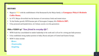 HISTORY
• Began in 1924 with the establishment of the Restaurant by the Maiya family i.e Ganappaya Maiya’s Brahmin
Coffee House.
• In 1975, Maiyas diversified into the business of convenience foods and instant mixes.
• To fuel further growth, MTR became part of Norwegian Company M/s Orkla in 2007.
• It has protected and handed down, its Culinary secrets over the generations
With a VISION of- “Your friend in everyday life”.
• MTR Foods has consolidated its market leadership in the south and is all set for a strong pan India presence
• It has established strong market position in India, Russia and parts of Central and Eastern Europe.
• MTR’S values include
-Brave
-Trustworthy
-Inspiring
4
 