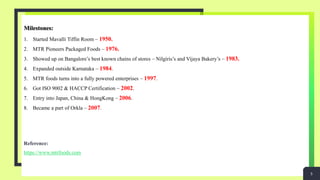 Milestones:
1. Started Mavalli Tiffin Room – 1950.
2. MTR Pioneers Packaged Foods – 1976.
3. Showed up on Bangalore’s best known chains of stores – Nilgiris’s and Vijaya Bakery’s – 1983.
4. Expanded outside Karnataka – 1984.
5. MTR foods turns into a fully powered enterprises – 1997.
6. Got ISO 9002 & HACCP Certification – 2002.
7. Entry into Japan, China & HongKong – 2006.
8. Became a part of Orkla – 2007.
Reference:
https://www.mtrfoods.com
5
 