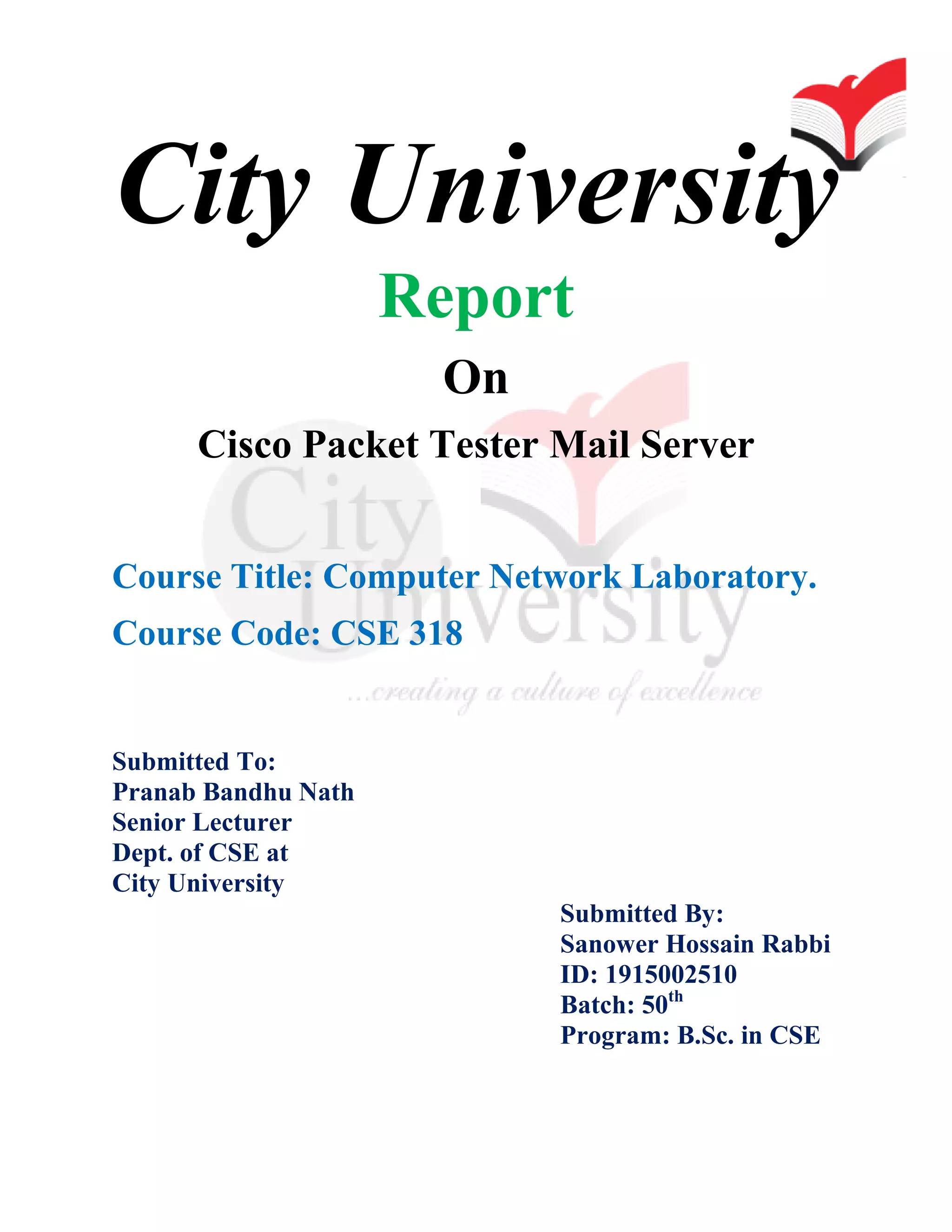 City University
Report
On
Cisco Packet Tester Mail Server
Course Title: Computer Network Laboratory.
Course Code: CSE 318
Submitted To:
Pranab Bandhu Nath
Senior Lecturer
Dept. of CSE at
City University
Submitted By:
Sanower Hossain Rabbi
ID: 1915002510
Batch: 50th
Program: B.Sc. in CSE