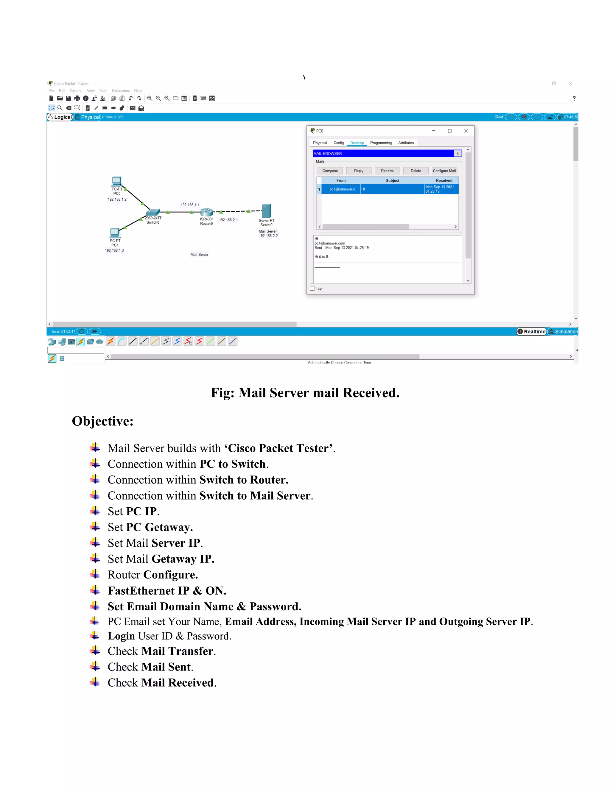 Fig: Mail Server mail Received.
Objective:
Mail Server builds with ‘Cisco Packet Tester’.
Connection within PC to Switch.
Connection within Switch to Router.
Connection within Switch to Mail Server.
Set PC IP.
Set PC Getaway.
Set Mail Server IP.
Set Mail Getaway IP.
Router Configure.
FastEthernet IP & ON.
Set Email Domain Name & Password.
PC Email set Your Name, Email Address, Incoming Mail Server IP and Outgoing Server IP.
Login User ID & Password.
Check Mail Transfer.
Check Mail Sent.
Check Mail Received.