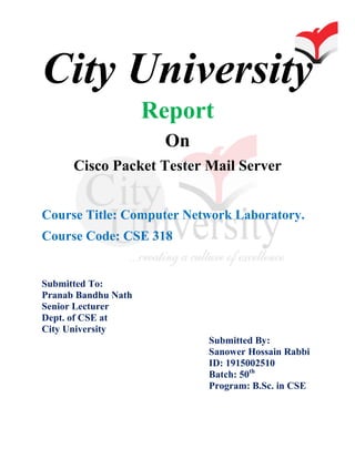 City University
Report
On
Cisco Packet Tester Mail Server
Course Title: Computer Network Laboratory.
Course Code: CSE 318
Submitted To:
Pranab Bandhu Nath
Senior Lecturer
Dept. of CSE at
City University
Submitted By:
Sanower Hossain Rabbi
ID: 1915002510
Batch: 50th
Program: B.Sc. in CSE
 