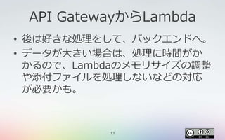 13
API GatewayからLambda
• 後は好きな処理をして、バックエンドへ。
• データが大きい場合は、処理に時間がか
かるので、Lambdaのメモリサイズの調整
や添付ファイルを処理しないなどの対応
が必要かも。
 