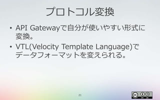 21
プロトコル変換
• API Gatewayで自分が使いやすい形式に
変換。
• VTL(Velocity Template Language)で
データフォーマットを変えられる。
 