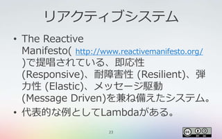 23
リアクティブシステム
• The Reactive
Manifesto( http://www.reactivemanifesto.org/
)で提唱されている、即応性
(Responsive)、耐障害性 (Resilient)、弾
力性 (Elastic)、メッセージ駆動
(Message Driven)を兼ね備えたシステム。
• 代表的な例としてLambdaがある。
 