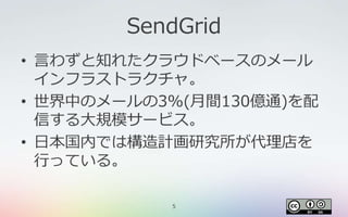 5
SendGrid
• 言わずと知れたクラウドベースのメール
インフラストラクチャ。
• 世界中のメールの3%(月間130億通)を配
信する大規模サービス。
• 日本国内では構造計画研究所が代理店を
行っている。
 