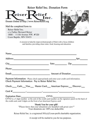 Reiser Relief Inc.
  c/o Father Bernard Reiser
  1800 - 111th Avenue NW, #320
  Coon Rapids, MN 55433

                 A mission to help the impoverished people of Haiti with a focus children
                    and families, providing clean water, food, housing and education.




                           Please check appropriately and enter your credit card information.




CVV2 is a 3-digit number at the end of the credit card number on the signature panel on the back of
the credit card, and 4 digits on the front of an American Express card
                                  Thank You for your gift!
                "Please know that your donations are handled with great care!"
                           Your donations are 100% tax deductible.

          Reiser Relief Inc. is a registered 501(c)(3) non-profit charitable organization.

                              A receipt will be mailed to you for tax purposes.
 