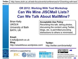 Twitter:   http://www.ukoln.ac.uk/web-focus/events/conferences/or12/working-with-text/
#or2012

                       OR 2012: Working With Text Workshop
                    Can We Mine JISCMail Lists?
                    Can We Talk About MailMine?
           Brian Kelly                                Acceptable Use Policy
           UKOLN                                      Recording this talk, taking photos,
           University of Bath                         discussing the content using Twitter,
           BATH, UK                                   blogs, etc. is permitted providing
                                                      distractions to others is minimised.
           Email:
           b.kelly@ukoln.ac.uk
           Blog:                                              Twitter:
           http://ukwebfocus.wordpress.com/                   http://twitter.com/briankelly/

           UKOLN is supported by:
                                                                           This work is licensed under a
           A centre of expertise in digital information management         Creativewww.ukoln.ac.uk 2.0
                                                                                     Commons Attribution
                                                                           licence (but note caveat)
 