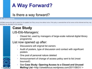 Legal barriers in
     Legal & Ethical Issues                                            processing
                                                                       JISCMail content
                            See https://www.jiscmail.ac.uk/policyandsecurity/acceptableuse.html




     Disclosure: I was a member of the JISCMail Advisory
     Group expertise in digital information management was agreed!
     A centre of in May 2001 when this AUP                     www.ukoln.ac.uk
11
 