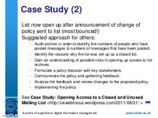 Case Study (2)
     List now open up after announcement of change of
     policy sent to list (most bounced!)
     Suggested approach for others:
          • Audit archive in order to identify the numbers of people who have
            posted messages & numbers of messages that have been posted.
          • Identify the reasons why the list was set up as a closed list.
          • Gain an understanding of possible risks in opening up access to list
            archives.
          • Formulate a policy decision with key stakeholders.
          • Communicate the policy and gathering feedback.
          • Analyse the feedback and review changes to the proposed policy.
          • Implementing the policy.

     See Case Study: Opening Access to a Closed and Unused
     Mailing List <http://ukwebfocus.wordpress.com/2011/08/31/ >

     A centre of expertise in digital information management     www.ukoln.ac.uk
14
 