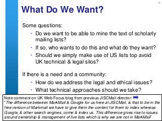 What Do We Want?
           Some questions:
             • Do we want to be able to mine the text of scholarly
               mailing lists?
             • If so, who wants to do this and what do they want?
             • Should we simply make use of US lists top avoid
               UK technical & legal silos?

           If there is a need and a community:
                • How do we address the legal and ethical issues?
                • What technical approaches should we take?
  Note comment on UK Web Focus blog from previous JISCMail director:
  “The difference between MarkMail & Google for us here at JISCMail, is that to be in the
  free version of Markmail we have to give them the content for them to index whereas
  Google, & other search engines, come & index us. This difference gives rise to issues
15
  around ownership & managementinformation management why we are not www.ukoln.ac.uk
             A centre of expertise in digital
                                              of live lists which is    in MarkMail”
 