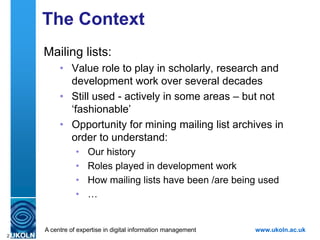 The Context
    Mailing lists:
        • Value role to play in scholarly, research and
          development work over several decades
        • Still used - actively in some areas – but not
          „fashionable‟
        • Opportunity for mining mailing list archives in
          order to understand:
               Our history
               Roles played in development work
               How mailing lists have been / are being used
               …
    Use case: Provide evidence of UKOLN‟s involvement in
    development of Web standards since late 1990s.
    A centre of expertise in digital information management www.ukoln.ac.uk
2
 