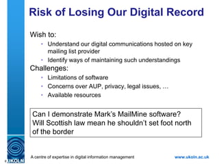 What of the UK HE Sector?
    Mailbase service:
         •   Funded from 1989-2001
         •   Hosted at Newcastle University
         •   Home-grown software
         •   Archives no longer available online
    JISCMail service:
         •   Funded from 2001
         •   Provided by RAL/CCRC/STFC/JISC Advance
         •   Now managed by JISC Advance
         •   Uses LSoft‟s LISTSERV software
         •   Dated software; not native Web application; no
             APIs; …
    A centre of expertise in digital information management   www.ukoln.ac.uk
8
 