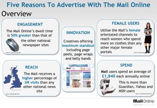 Five Reasons To Advertise With The Mail Online
Overview
                     ENGAGEMENT                                                  FEMALE USERS
 The Mail Online’s dwell time                                              Utilise the Mail’s female
                                                       INNOVATION          orientated channels to
 is 50% greater than that of
          the other national                                               reach women who spend
                                                      Creatives offering
           newspaper sites                                                 more on clothes than any
                                                     maximum standout
                                                                           other major female
                                                       including page
  Source: Comscore April 09                                                portals             Source: TGI Internet Wave 18
                                                      peels, page wraps
                                                       and belly bands
                                                                                       SPEND
                               REACH
                                                                           Mail users spend an average of
                               The Mail receives a
                              higher percentage of
                                                                           £1,840 each annually online
                                UK visits than any                                    This is more than
                               other national news                                    Guardian, Yahoo and
                                       site                                           MSN users
 Source: Hitwise March 09                                                                        Source: TGI Internet Wave 18
 
