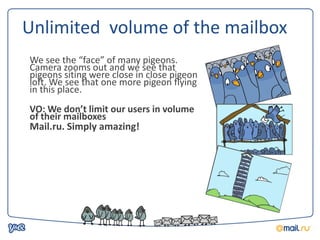 Unlimited volume of the mailbox
We see the “face” of many pigeons.
Camera zooms out and we see that
pigeons siting were close in close pigeon
loft. We see that one more pigeon flying
in this place.
VO: We don’t limit our users in volume
of their mailboxes
Mail.ru. Simply amazing!
 