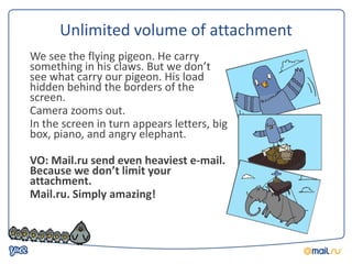 Unlimited volume of attachment
We see the flying pigeon. He carry
something in his claws. But we don’t
see what carry our pigeon. His load
hidden behind the borders of the
screen.
Camera zooms out.
In the screen in turn appears letters, big
box, piano, and angry elephant.

VO: Mail.ru send even heaviest e-mail.
Because we don’t limit your
attachment.
Mail.ru. Simply amazing!
 