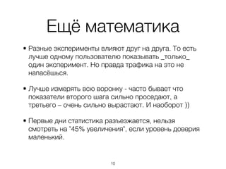 Ещё математика
• Разные эксперименты влияют друг на друга. То есть
  лучше одному пользователю показывать _только_
  один эксперимент. Но правда трафика на это не
  напасёшься.

• Лучше измерять всю воронку - часто бывает что
  показатели второго шага сильно проседают, а
  третьего – очень сильно вырастают. И наоборот ))

• Первые дни статистика разъезжается, нельзя
  смотреть на "45% увеличения", если уровень доверия
  маленький.


                          ,10
 