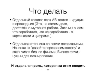 Что делать
• Отдельный каталог всех AB тестов – идущих
  и прошедших (Это, на самом деле,
  достаточно муторная работа. Зато мы знаем
  что заработало, что не заработало - с
  картинками и цифрами.)

• Отдельная страница со всеми пожеланиями.
  Начиная от "давайте перекрасим кнопку" и
  заканчивая бизнес фичами. Бизнес фичи -
  нужны для планирования.

И отдельная роль, которая за этим следит.
                     ,11
 