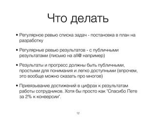 Что делать
• Регулярное ревью списка задач - постановка в план на
  разработку

• Регулярные ревью результатов - с публичными
  результатами (письмо на all@ например)

• Результаты и прогресс должны быть публичными,
  простыми для понимания и легко доступными (впрочем,
  это вообще можно сказать про многое)

• Привязывание достижений в цифрах к результатам
  работы сотрудников. Хотя бы просто как "Спасибо Пете
  за 2% к конверсии".


                           ,12
 