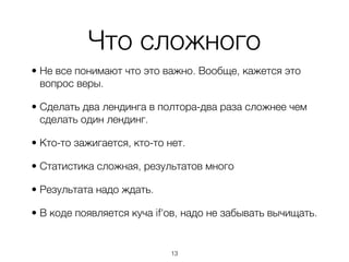 Что сложного
• Не все понимают что это важно. Вообще, кажется это
  вопрос веры.

• Сделать два лендинга в полтора-два раза сложнее чем
  сделать один лендинг.

• Кто-то зажигается, кто-то нет.

• Статистика сложная, результатов много

• Результата надо ждать.

• В коде появляется куча if'ов, надо не забывать вычищать.


                             ,13
 