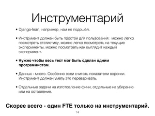 Инструментарий
   • Django-lean, например, нам не подошёл.

   • Инструмент должен быть простой для пользования: можно легко
     посмотреть статистику, можно легко посмотреть на текущие
     эксперименты, можно посмотреть как выглядит каждый
     эксперимент.

   • Нужно чтобы весь тест мог быть сделан одним
     программистом.

   • Данных - много. Особенно если считать показатели воронки.
     Инструмент должен уметь это переваривать.

   • Отдельные задачи на изготовление фичи, отдельные на убирание
     или на оставление.


Скорее всего - один FTE только на инструментарий.
                                   ,14
 