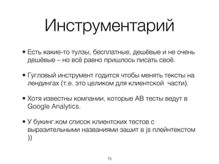Инструментарий
• Есть какие-то тулзы, бесплатные, дешёвые и не очень
  дешёвые – но всё равно пришлось писать своё.

• Гугловый инструмент годится чтобы менять тексты на
  лендингах (т.е. это целиком для клиентской части).

• Хотя известны компании, которые AB тесты ведут в
  Google Analytics.

• У букинг.ком список клиентских тестов с
  выразительными названиями зашит в js плейнтекстом
  ))


                          ,15
 