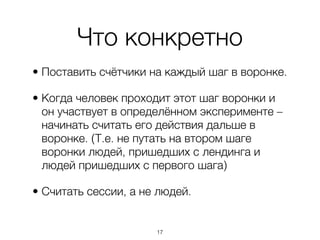 Что конкретно
• Поставить счётчики на каждый шаг в воронке.

• Когда человек проходит этот шаг воронки и
  он участвует в определённом эксперименте –
  начинать считать его действия дальше в
  воронке. (Т.е. не путать на втором шаге
  воронки людей, пришедших с лендинга и
  людей пришедших с первого шага)

• Считать сессии, а не людей.


                      ,17
 