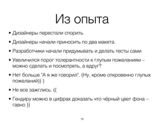 Из опыта
• Дизайнеры перестали спорить.
• Дизайнеры начали приносить по два макета.
• Разработчики начали придумывать и делать тесты сами
• Увеличился порог толерантности к глупым пожеланиям –
  можно сделать и посмотреть, а вдруг?
• Нет больше "А я же говорил". (Ну, кроме откровенно глупых
  пожеланий)) )
• Не все зажглись. ((
• Гендиру можно в цифрах доказать что чёрный цвет фона –
  гавно ))

                             ,18
 