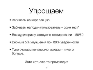Упрощаем
• Забиваем на корелляцию

• Забиваем на "один пользователь – один тест"

• Вся аудитория участвует в тестировании – 50/50

• Верим в 5% улучшения при 80% уверенности

• Тупо считаем конверсию, заказы – ничего
  больше.

          Зато хоть что-то происходит
                       ,19
 