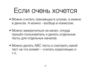 Если очень хочется
• Можно считать транзакции в штуках, а можно
  в деньгах. А можно - вообще в комиссии.

• Можно заморочиться на канал, откуда
  пришёл пользователь и делать отдельные
  тесты для отдельных каналов.

• Можно делать ABC тесты и смотреть какой
  тест на что влияет – считать корелляцию и
  т.п.


                      ,20
 