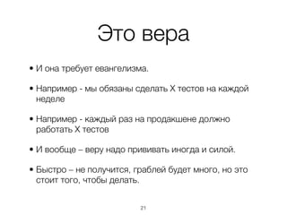 Это вера
• И она требует евангелизма.

• Например - мы обязаны сделать Х тестов на каждой
  неделе

• Например - каждый раз на продакшене должно
  работать Х тестов

• И вообще – веру надо прививать иногда и силой.

• Быстро – не получится, граблей будет много, но это
  стоит того, чтобы делать.


                          ,21
 