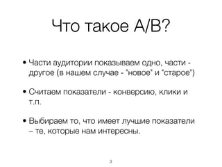 Что такое A/B?
• Части аудитории показываем одно, части -
  другое (в нашем случае - "новое" и "старое")

• Считаем показатели - конверсию, клики и
  т.п.

• Выбираем то, что имеет лучшие показатели
  – те, которые нам интересны.


                       ,3
 