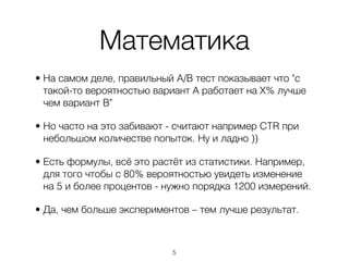 Математика
• На самом деле, правильный A/B тест показывает что "с
  такой-то вероятностью вариант А работает на Х% лучше
  чем вариант B"

• Но часто на это забивают - считают например CTR при
  небольшом количестве попыток. Ну и ладно ))

• Есть формулы, всё это растёт из статистики. Например,
  для того чтобы с 80% вероятностью увидеть изменение
  на 5 и более процентов - нужно порядка 1200 измерений.

• Да, чем больше экспериментов – тем лучше результат.



                           ,5
 