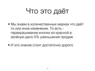 Что это даёт
• Мы знаем в количественных мерках что даёт
  то или иное изменение. То есть -
  перекрашивание кнопки из красной в
  зелёную дало 5% уменьшения продаж

• И это знание стоит достаточно дорого




                      ,7
 