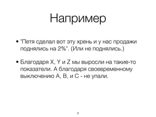 Например
• "Петя сделал вот эту хрень и у нас продажи
  поднялись на 2%". (Или не поднялись.)

• Благодаря X, Y и Z мы выросли на такие-то
  показатели. А благодаря своевременному
  выключению A, B, и С - не упали.




                      ,8
 