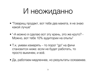 И неожиданно
• "Товарищ продакт, вот тебе два макета, я не знаю
  какой лучше"

• "-А можно я сделаю вот эту хрень, это же круто? -
  Можно, вот тебе 10% аудитории на опыты"

• Т.к. умеем измерять – то порог "go" на фичи
  становится ниже: если не будет работать, то
  просто выкинем, и всё.

• Да, работаем медленнее, но результаты осязаемее.

                          ,9
 