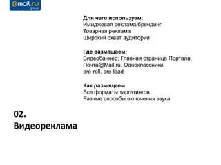 Для чего используем:
               Имиджевая реклама/брендинг
               Товарная реклама
               Широкий охват аудитории

               Где размещаем:
               Видеобаннер: Главная страница Портала,
               Почта@Mail.ru, Одноклассники,
               pre-roll, pre-load

               Как размещаем:
               Все форматы таргетингов
               Разные способы включения звука


02.
Видеореклама
 