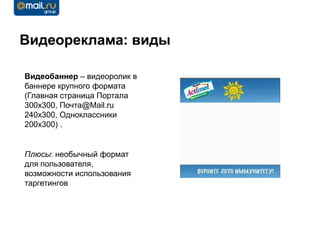 Видеореклама: виды

Видеобаннер – видеоролик в
баннере крупного формата
(Главная страница Портала
300х300, Почта@Mail.ru
240х300, Одноклассники
200х300) .


Плюсы: необычный формат
для пользователя,
возможности использования
таргетингов
 