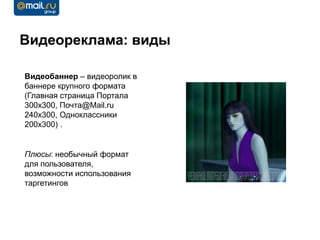 Видеореклама: виды

Видеобаннер – видеоролик в
баннере крупного формата
(Главная страница Портала
300х300, Почта@Mail.ru
240х300, Одноклассники
200х300) .


Плюсы: необычный формат
для пользователя,
возможности использования
таргетингов
 