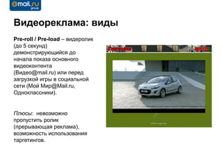 Видеореклама: виды
Pre-roll / Pre-load – видеролик
(до 5 секунд)
демонстрирующийся до
начала показа основного
видеоконтента
(Видео@mail.ru) или перед
загрузкой игры в социальной
сети (Мой Мир@Mail.ru,
Одноклассники).


Плюсы: невозможно
пропустить ролик
(прерывающая реклама),
возможность использования
таргетингов.
 