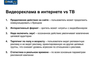 Видеореклама в интернете vs ТВ
1.   Продолжение действия на сайте – пользователь может продолжить
     коммуницировать с брендом

2.   Интерактивный формат – зритель может «играть» с видеобаннером

3.   Надо включить звук! – осознанное действие увеличивает вовлечение
     целевой аудитории

4.   Таргетинг по полу и возрасту – пользователи видет релевантную
     рекламу и не видят рекламу, ориентированную на другие целевые
     группы, что снижает уровень агрессии по отношению к рекламе.

5.   Статистика в реальном времени – по всем основным параметрам
     рекламной кампании
 