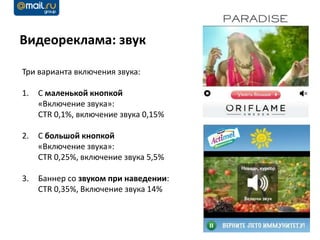 Видеореклама: звук

Три варианта включения звука:

1.   С маленькой кнопкой
     «Включение звука»:
     CTR 0,1%, включение звука 0,15%

2.   С большой кнопкой
     «Включение звука»:
     CTR 0,25%, включение звука 5,5%

3.   Баннер со звуком при наведении:
     CTR 0,35%, Включение звука 14%
 