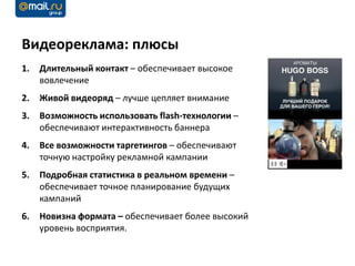 Видеореклама: плюсы
1.   Длительный контакт – обеспечивает высокое
     вовлечение
2.   Живой видеоряд – лучше цепляет внимание
3.   Возможность использовать flash-технологии –
     обеспечивают интерактивность баннера
4.   Все возможности таргетингов – обеспечивают
     точную настройку рекламной кампании
5.   Подробная статистика в реальном времени –
     обеспечивает точное планирование будущих
     кампаний
6.   Новизна формата – обеспечивает более высокий
     уровень восприятия.
 