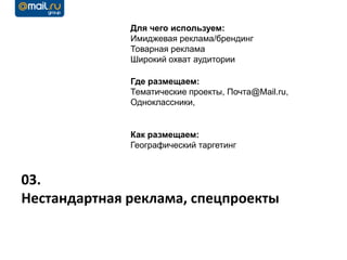 Для чего используем:
              Имиджевая реклама/брендинг
              Товарная реклама
              Широкий охват аудитории

              Где размещаем:
              Тематические проекты, Почта@Mail.ru,
              Одноклассники,


              Как размещаем:
              Географический таргетинг



03.
Нестандартная реклама, спецпроекты
 