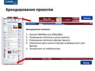 Брендирование проектов
                                                          Шапка



         Брендирование включает:

         1. Баннер 760x90px или 100%x90px
         2. Размещение логотипа в шапке проекта
         3. Размещение логотипа в футере проекта
         4. Изменение цвета шапки и футера на фирменный цвет
            бренда
         5. Геотаргетинг на любой регион




                                                          Футер
 