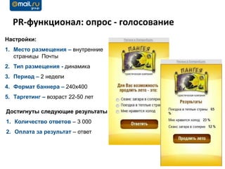 PR-функционал: опрос - голосование
Настройки:
1. Место размещения – внутренние
   страницы Почты
2. Тип размещения - динамика
3. Период – 2 недели
4. Формат баннера – 240х400
5. Таргетинг – возраст 22-50 лет

Достигнуты следующие результаты
1. Количество ответов – 3 000
2. Оплата за результат – ответ
 