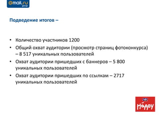 Подведение итогов –


• Количество участников 1200
• Общий охват аудитории (просмотр страниц фотоконкурса)
  – 8 517 уникальных пользователей
• Охват аудитории пришедших с баннеров – 5 800
  уникальных пользователей
• Охват аудитории пришедших по ссылкам – 2717
  уникальных пользователей
 