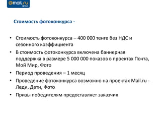 Стоимость фотоконкурса -


• Стоимость фотоконкурса – 400 000 тенге без НДС и
  сезонного коэффициента
• В стоимость фотоконкурса включена баннерная
  поддержка в размере 5 000 000 показов в проектах Почта,
  Мой Мир, Фото
• Период проведения – 1 месяц
• Проведение фотоконкурса возможно на проектах Mail.ru -
  Леди, Дети, Фото
• Призы победителям предоставляет заказчик
 
