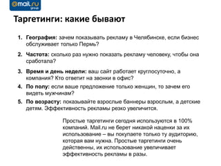 Таргетинги: какие бывают
1. География: зачем показывать рекламу в Челябинске, если бизнес
   обслуживает только Пермь?
2. Частота: сколько раз нужно показать рекламу человеку, чтобы она
   сработала?
3. Время и день недели: ваш сайт работает круглосуточно, а
   компания? Кто ответит на звонки в офис?
4. По полу: если ваше предложение только женщин, то зачем его
   видеть мужчинам?
5. По возрасту: показывайте взрослые баннеры взрослым, а детские
   детям. Эффективность рекламы резко увеличится.

                Простые таргетинги сегодня используются в 100%
                компаний. Mail.ru не берет никакой наценки за их
                использование – вы покупаете только ту аудиторию,
                которая вам нужна. Простые таргетинги очень
                действенны, их использование увеличивает
                эффективность рекламы в разы.
 